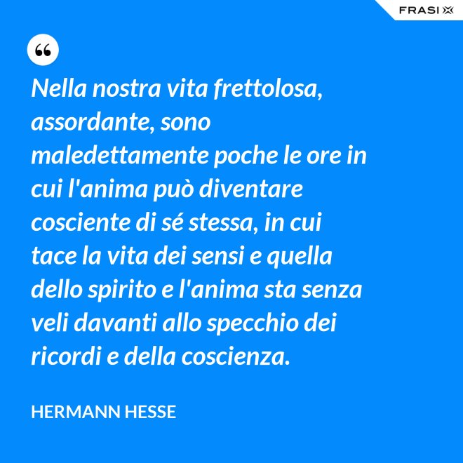 Nella nostra vita frettolosa, assordante, sono maledettamente poche le ore in cui l'anima può diventare cosciente di sé stessa, in cui tace la vita dei sensi e quella dello spirito e l'anima sta senza veli davanti allo specchio dei ricordi e della coscienza. - Hermann Hesse