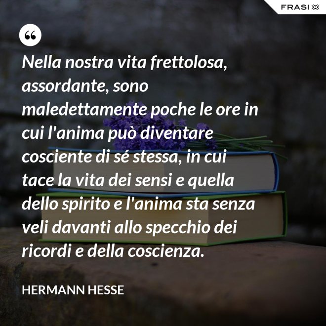 Nella nostra vita frettolosa, assordante, sono maledettamente poche le ore in cui l'anima può diventare cosciente di sé stessa, in cui tace la vita dei sensi e quella dello spirito e l'anima sta senza veli davanti allo specchio dei ricordi e della coscienza. - Hermann Hesse