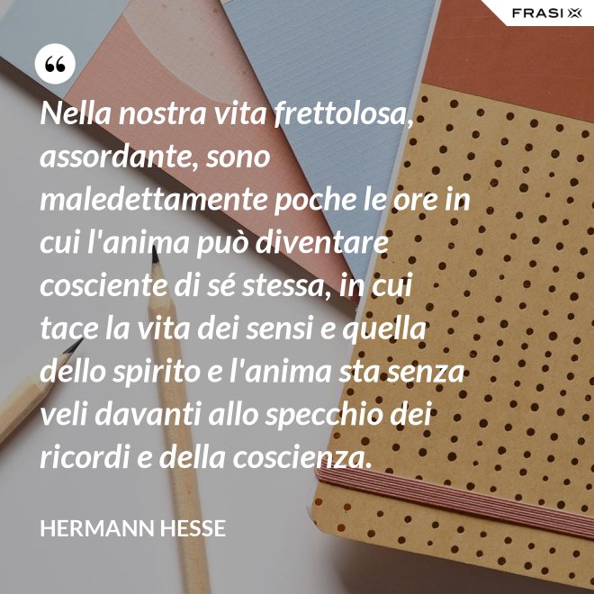 Nella nostra vita frettolosa, assordante, sono maledettamente poche le ore in cui l'anima può diventare cosciente di sé stessa, in cui tace la vita dei sensi e quella dello spirito e l'anima sta senza veli davanti allo specchio dei ricordi e della coscienza. - Hermann Hesse