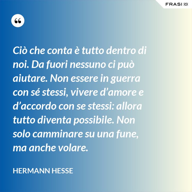 Ciò che conta è tutto dentro di noi. Da fuori nessuno ci può aiutare. Non essere in guerra con sé stessi, vivere d’amore e d’accordo con se stessi: allora tutto diventa possibile. Non solo camminare su una fune, ma anche volare. - Hermann Hesse