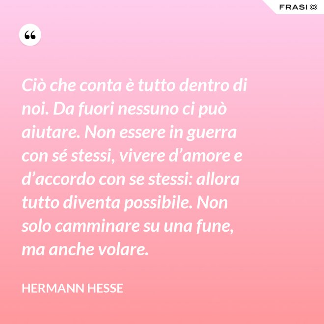 Ciò che conta è tutto dentro di noi. Da fuori nessuno ci può aiutare. Non essere in guerra con sé stessi, vivere d’amore e d’accordo con se stessi: allora tutto diventa possibile. Non solo camminare su una fune, ma anche volare. - Hermann Hesse