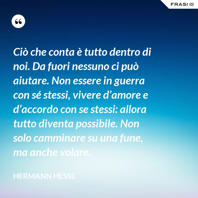 Ciò che conta è tutto dentro di noi. Da fuori nessuno ci può aiutare. Non essere in guerra con sé stessi, vivere d’amore e d’accordo con se stessi: allora tutto diventa possibile. Non solo camminare su una fune, ma anche volare. - Hermann Hesse