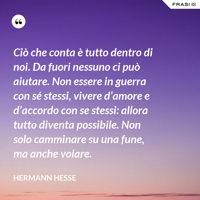Ciò che conta è tutto dentro di noi. Da fuori nessuno ci può aiutare. Non essere in guerra con sé stessi, vivere d’amore e d’accordo con se stessi: allora tutto diventa possibile. Non solo camminare su una fune, ma anche volare. - Hermann Hesse