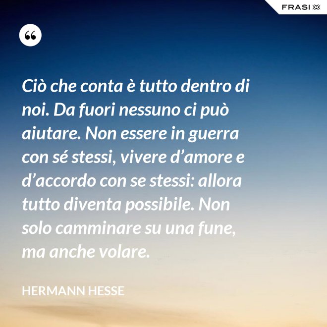 Ciò che conta è tutto dentro di noi. Da fuori nessuno ci può aiutare. Non essere in guerra con sé stessi, vivere d’amore e d’accordo con se stessi: allora tutto diventa possibile. Non solo camminare su una fune, ma anche volare. - Hermann Hesse