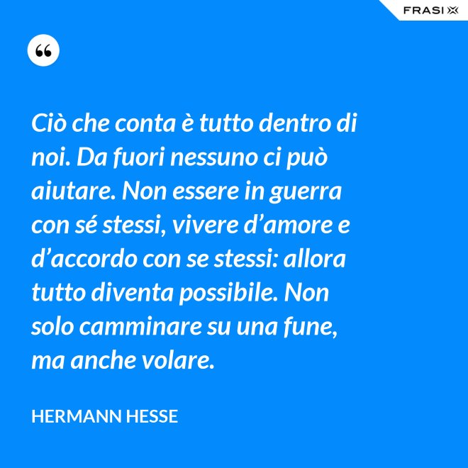 Ciò che conta è tutto dentro di noi. Da fuori nessuno ci può aiutare. Non essere in guerra con sé stessi, vivere d’amore e d’accordo con se stessi: allora tutto diventa possibile. Non solo camminare su una fune, ma anche volare. - Hermann Hesse