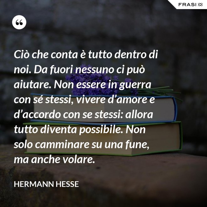 Ciò che conta è tutto dentro di noi. Da fuori nessuno ci può aiutare. Non essere in guerra con sé stessi, vivere d’amore e d’accordo con se stessi: allora tutto diventa possibile. Non solo camminare su una fune, ma anche volare. - Hermann Hesse
