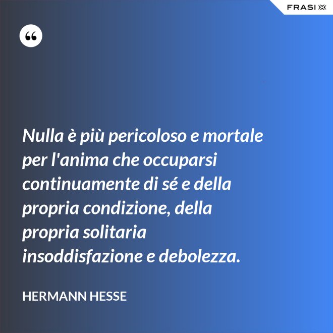 Nulla è più pericoloso e mortale per l'anima che occuparsi continuamente di sé e della propria condizione, della propria solitaria insoddisfazione e debolezza. - Hermann Hesse