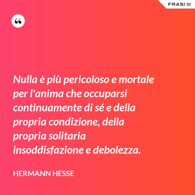Nulla è più pericoloso e mortale per l'anima che occuparsi continuamente di sé e della propria condizione, della propria solitaria insoddisfazione e debolezza. - Hermann Hesse