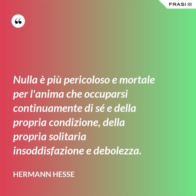 Nulla è più pericoloso e mortale per l'anima che occuparsi continuamente di sé e della propria condizione, della propria solitaria insoddisfazione e debolezza. - Hermann Hesse