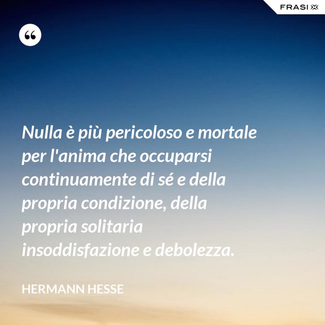 Nulla è più pericoloso e mortale per l'anima che occuparsi continuamente di sé e della propria condizione, della propria solitaria insoddisfazione e debolezza. - Hermann Hesse