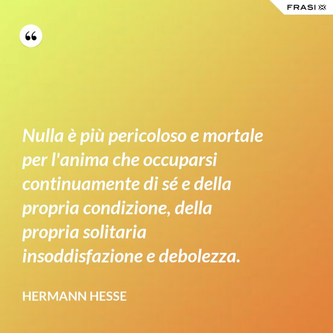 Nulla è più pericoloso e mortale per l'anima che occuparsi continuamente di sé e della propria condizione, della propria solitaria insoddisfazione e debolezza. - Hermann Hesse