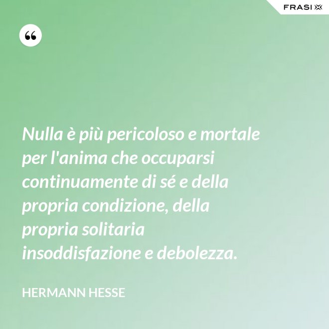 Nulla è più pericoloso e mortale per l'anima che occuparsi continuamente di sé e della propria condizione, della propria solitaria insoddisfazione e debolezza. - Hermann Hesse
