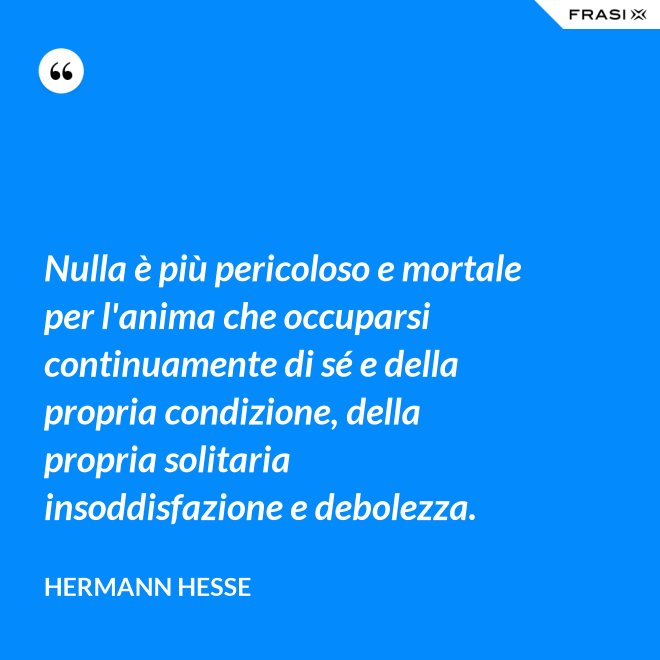 Nulla è più pericoloso e mortale per l'anima che occuparsi continuamente di sé e della propria condizione, della propria solitaria insoddisfazione e debolezza. - Hermann Hesse