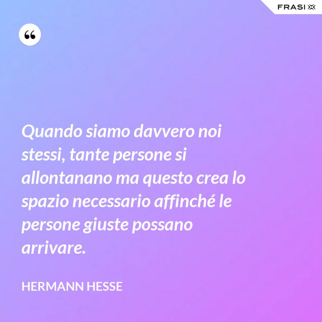 Quando siamo davvero noi stessi, tante persone si allontanano ma questo crea lo spazio necessario affinché le persone giuste possano arrivare. - Hermann Hesse