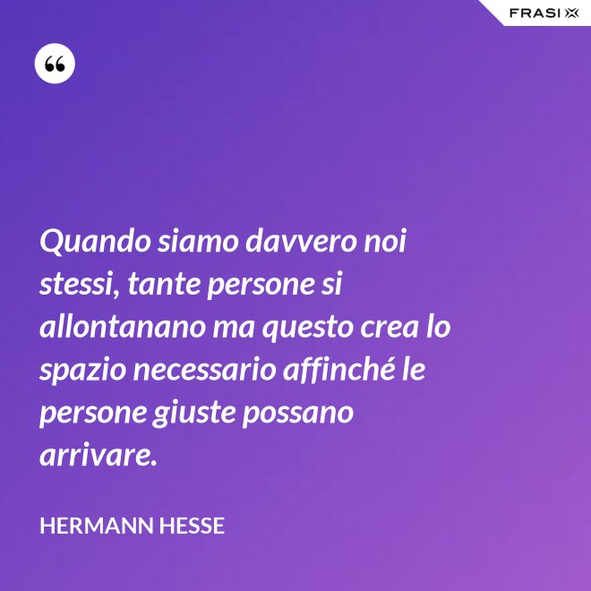 Quando siamo davvero noi stessi, tante persone si allontanano ma questo crea lo spazio necessario affinché le persone giuste possano arrivare. - Hermann Hesse