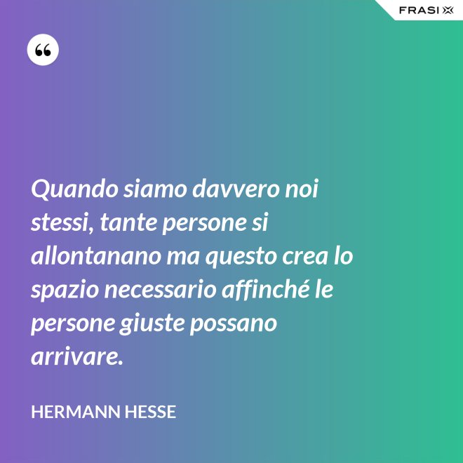 Quando siamo davvero noi stessi, tante persone si allontanano ma questo crea lo spazio necessario affinché le persone giuste possano arrivare. - Hermann Hesse