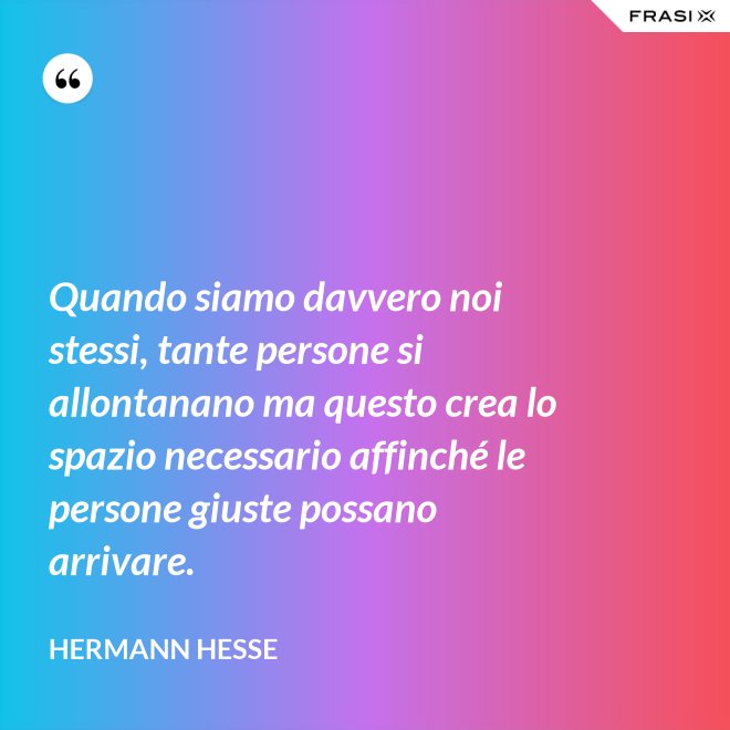 Quando siamo davvero noi stessi, tante persone si allontanano ma questo crea lo spazio necessario affinché le persone giuste possano arrivare. - Hermann Hesse