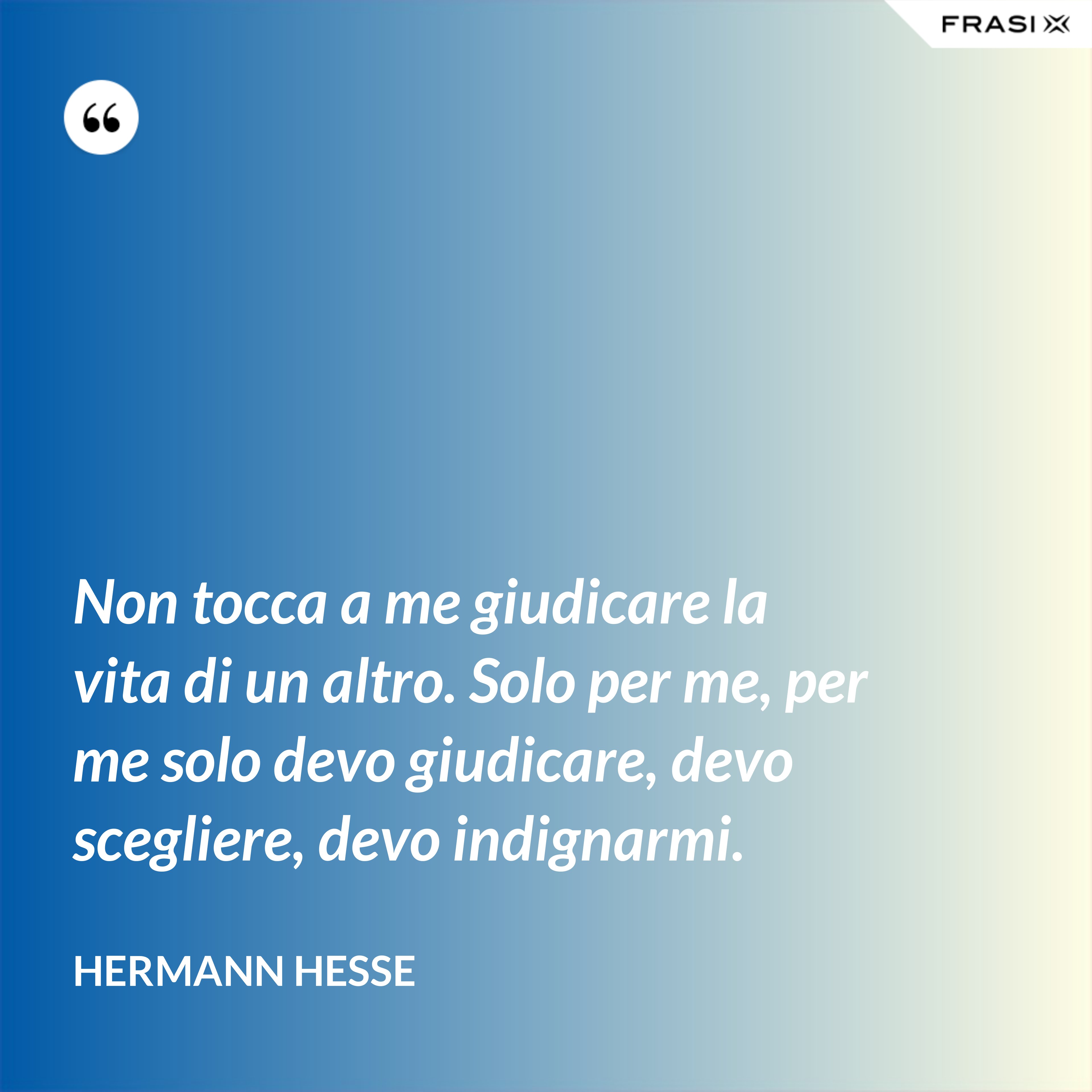 Non tocca a me giudicare la vita di un altro. Solo per me, per me solo devo giudicare, devo scegliere, devo indignarmi. - Hermann Hesse