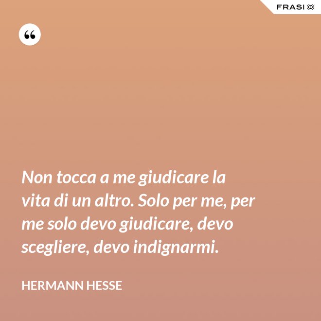 Non tocca a me giudicare la vita di un altro. Solo per me, per me solo devo giudicare, devo scegliere, devo indignarmi. - Hermann Hesse