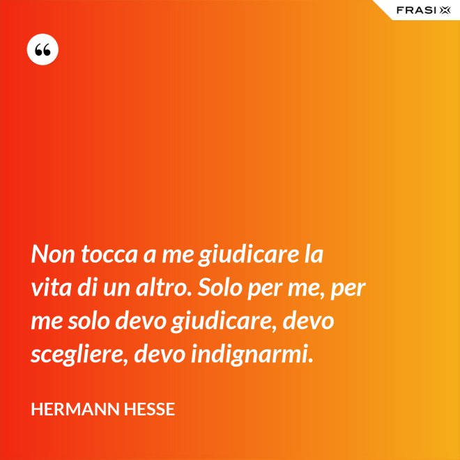 Non tocca a me giudicare la vita di un altro. Solo per me, per me solo devo giudicare, devo scegliere, devo indignarmi. - Hermann Hesse