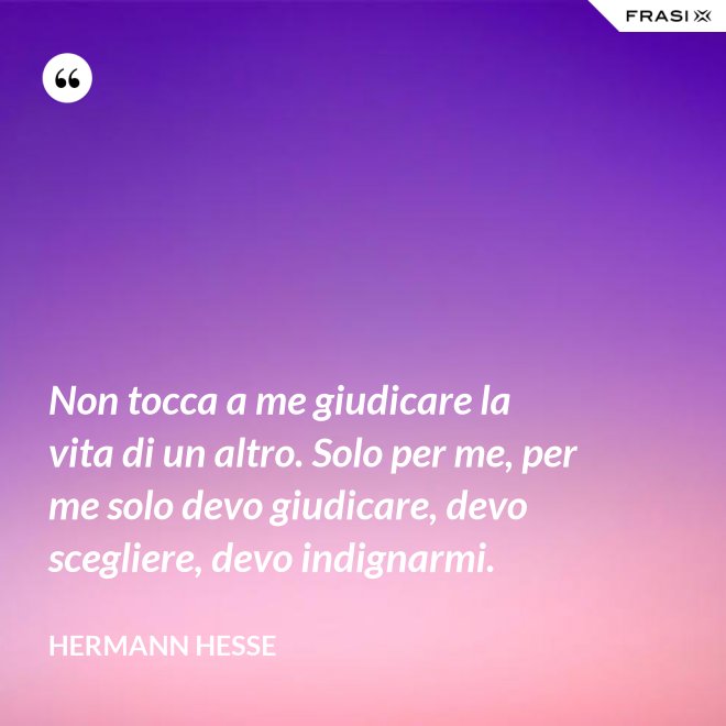 Non tocca a me giudicare la vita di un altro. Solo per me, per me solo devo giudicare, devo scegliere, devo indignarmi. - Hermann Hesse