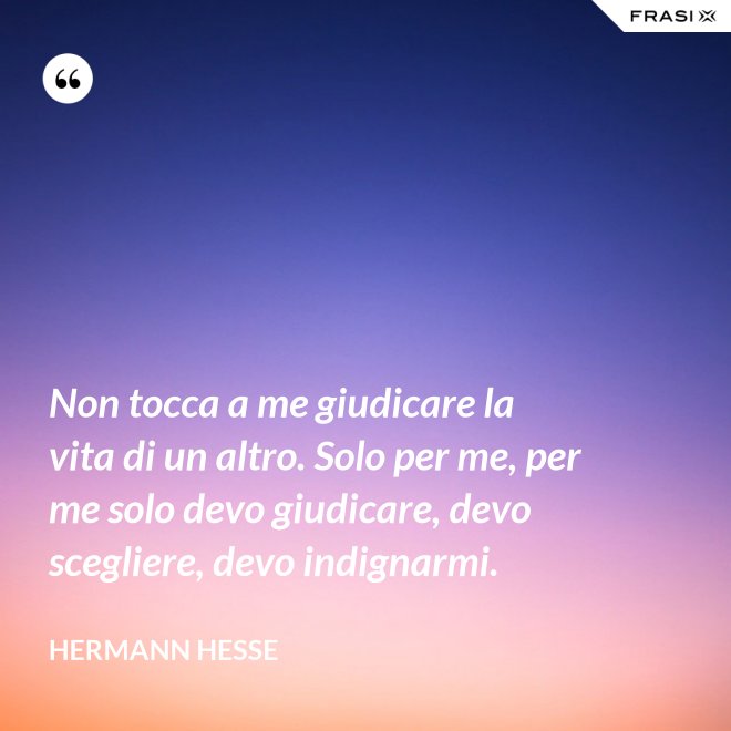 Non tocca a me giudicare la vita di un altro. Solo per me, per me solo devo giudicare, devo scegliere, devo indignarmi. - Hermann Hesse