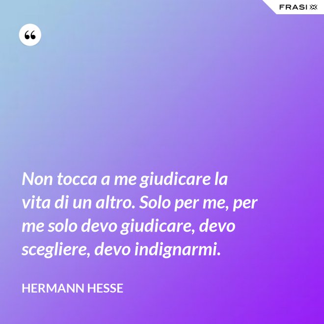 Non tocca a me giudicare la vita di un altro. Solo per me, per me solo devo giudicare, devo scegliere, devo indignarmi. - Hermann Hesse