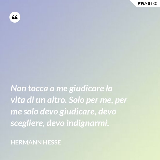 Non tocca a me giudicare la vita di un altro. Solo per me, per me solo devo giudicare, devo scegliere, devo indignarmi. - Hermann Hesse