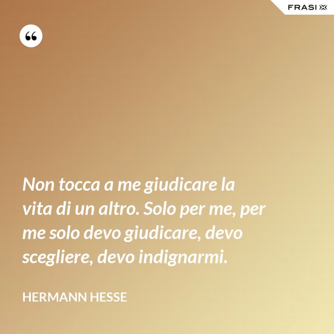 Non tocca a me giudicare la vita di un altro. Solo per me, per me solo devo giudicare, devo scegliere, devo indignarmi. - Hermann Hesse