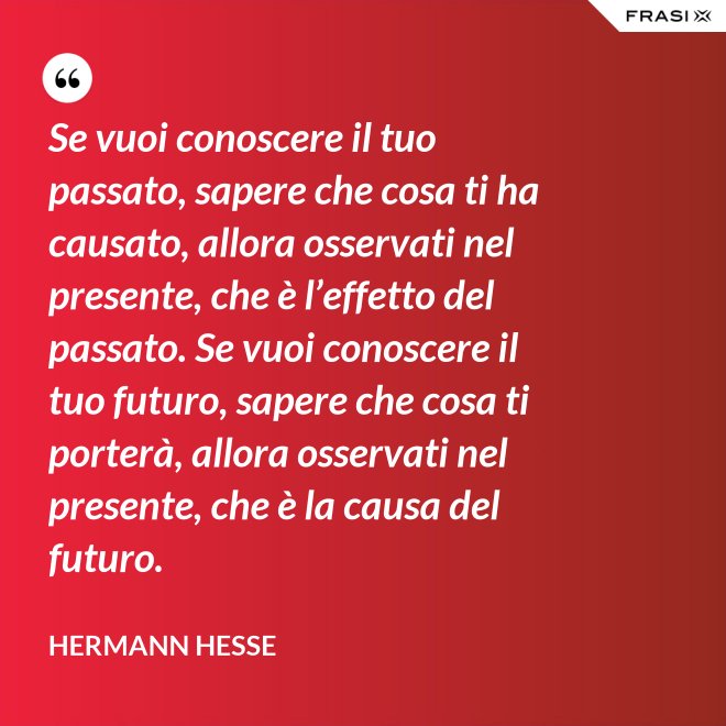 Se vuoi conoscere il tuo passato, sapere che cosa ti ha causato, allora osservati nel presente, che è l’effetto del passato. Se vuoi conoscere il tuo futuro, sapere che cosa ti porterà, allora osservati nel presente, che è la causa del futuro. - Hermann Hesse