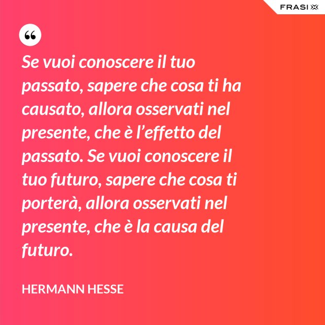 Se vuoi conoscere il tuo passato, sapere che cosa ti ha causato, allora osservati nel presente, che è l’effetto del passato. Se vuoi conoscere il tuo futuro, sapere che cosa ti porterà, allora osservati nel presente, che è la causa del futuro. - Hermann Hesse