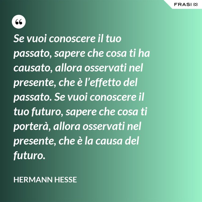 Se vuoi conoscere il tuo passato, sapere che cosa ti ha causato, allora osservati nel presente, che è l’effetto del passato. Se vuoi conoscere il tuo futuro, sapere che cosa ti porterà, allora osservati nel presente, che è la causa del futuro. - Hermann Hesse