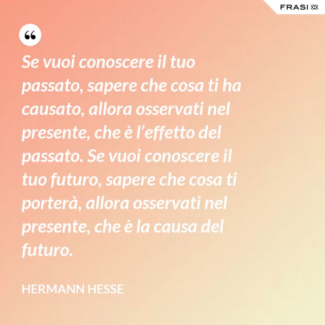 Se vuoi conoscere il tuo passato, sapere che cosa ti ha causato, allora osservati nel presente, che è l’effetto del passato. Se vuoi conoscere il tuo futuro, sapere che cosa ti porterà, allora osservati nel presente, che è la causa del futuro. - Hermann Hesse