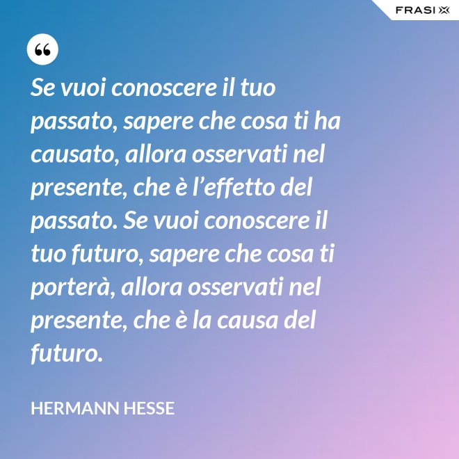 Se vuoi conoscere il tuo passato, sapere che cosa ti ha causato, allora osservati nel presente, che è l’effetto del passato. Se vuoi conoscere il tuo futuro, sapere che cosa ti porterà, allora osservati nel presente, che è la causa del futuro. - Hermann Hesse