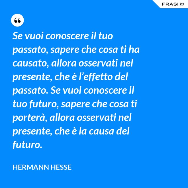Se vuoi conoscere il tuo passato, sapere che cosa ti ha causato, allora osservati nel presente, che è l’effetto del passato. Se vuoi conoscere il tuo futuro, sapere che cosa ti porterà, allora osservati nel presente, che è la causa del futuro. - Hermann Hesse