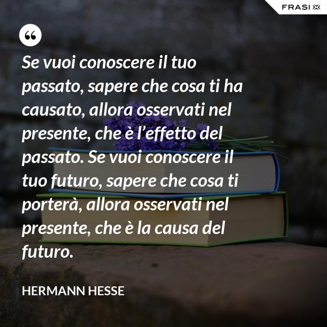 Se vuoi conoscere il tuo passato, sapere che cosa ti ha causato, allora osservati nel presente, che è l’effetto del passato. Se vuoi conoscere il tuo futuro, sapere che cosa ti porterà, allora osservati nel presente, che è la causa del futuro. - Hermann Hesse