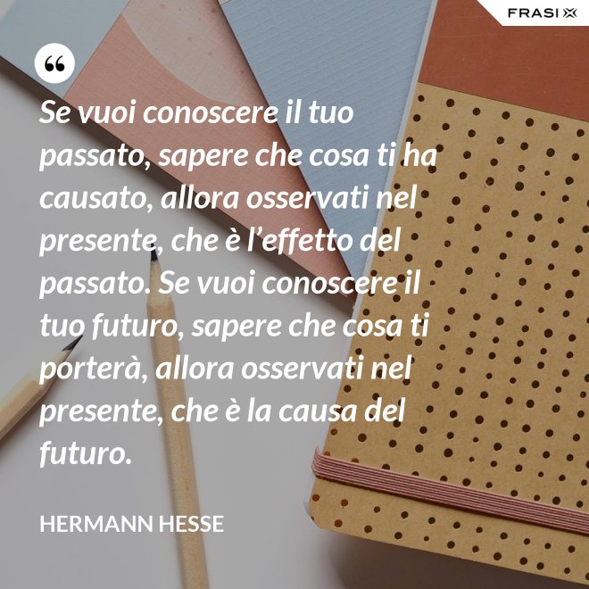 Se vuoi conoscere il tuo passato, sapere che cosa ti ha causato, allora osservati nel presente, che è l’effetto del passato. Se vuoi conoscere il tuo futuro, sapere che cosa ti porterà, allora osservati nel presente, che è la causa del futuro. - Hermann Hesse