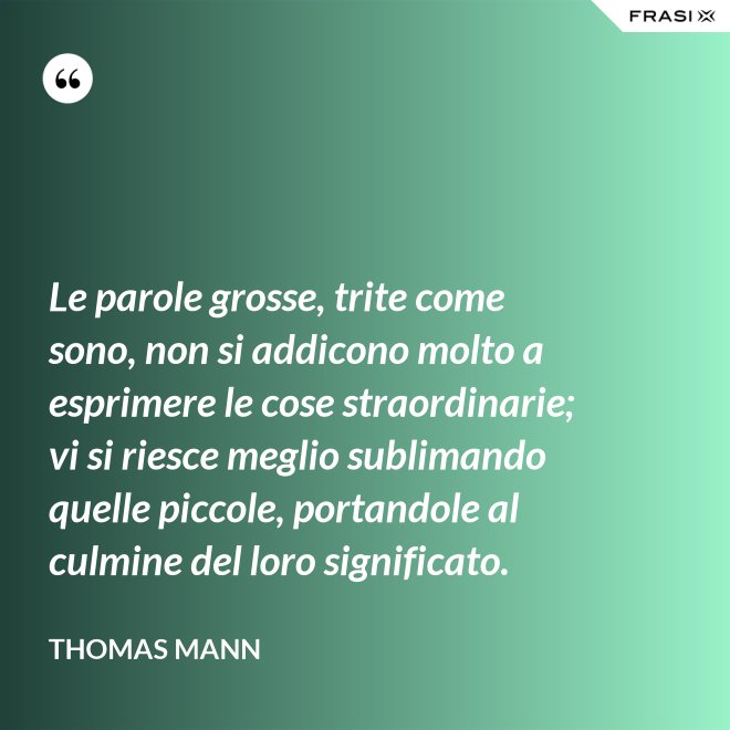 Le parole grosse, trite come sono, non si addicono molto a esprimere le cose straordinarie; vi si riesce meglio sublimando quelle piccole, portandole al culmine del loro significato. - Thomas Mann