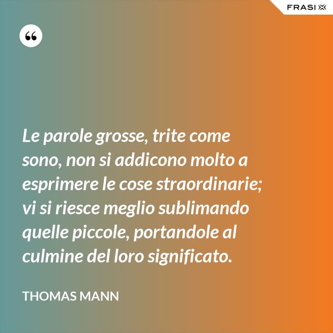 Le parole grosse, trite come sono, non si addicono molto a esprimere le cose straordinarie; vi si riesce meglio sublimando quelle piccole, portandole al culmine del loro significato. - Thomas Mann