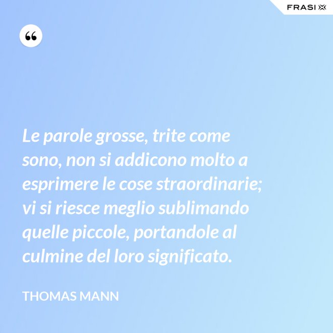 Le parole grosse, trite come sono, non si addicono molto a esprimere le cose straordinarie; vi si riesce meglio sublimando quelle piccole, portandole al culmine del loro significato. - Thomas Mann