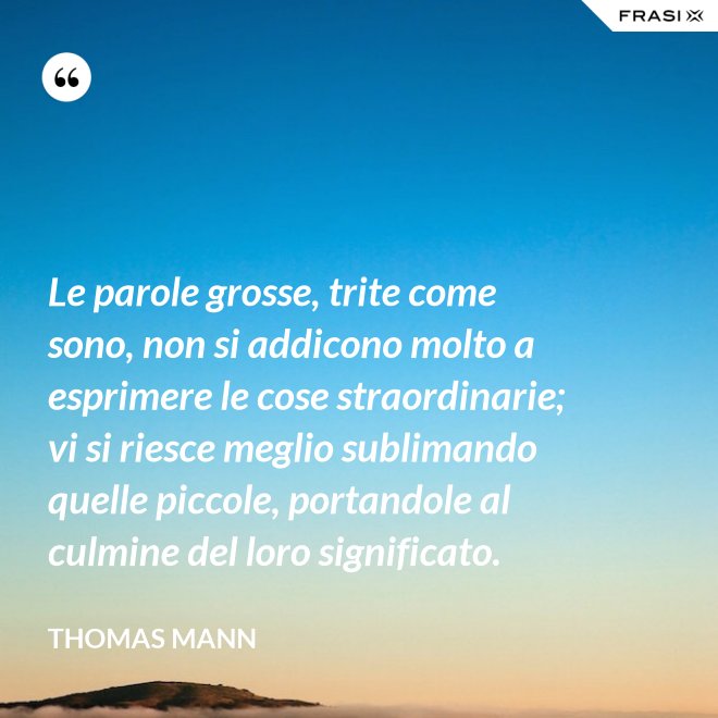 Le parole grosse, trite come sono, non si addicono molto a esprimere le cose straordinarie; vi si riesce meglio sublimando quelle piccole, portandole al culmine del loro significato. - Thomas Mann