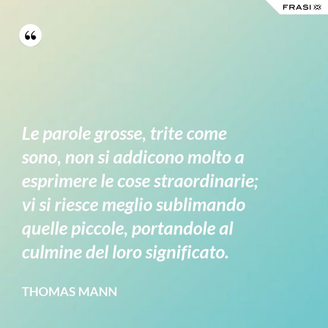 Le parole grosse, trite come sono, non si addicono molto a esprimere le cose straordinarie; vi si riesce meglio sublimando quelle piccole, portandole al culmine del loro significato. - Thomas Mann