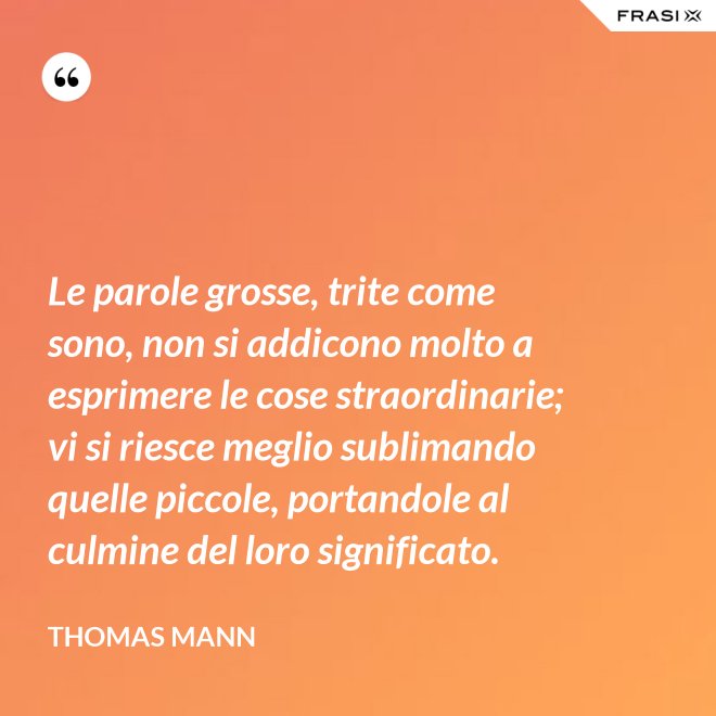 Le parole grosse, trite come sono, non si addicono molto a esprimere le cose straordinarie; vi si riesce meglio sublimando quelle piccole, portandole al culmine del loro significato. - Thomas Mann