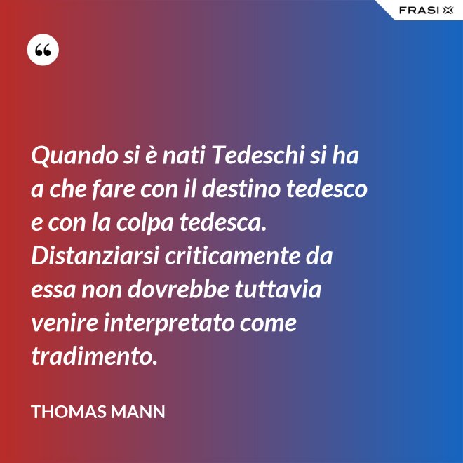 Quando si è nati Tedeschi si ha a che fare con il destino tedesco e con la colpa tedesca. Distanziarsi criticamente da essa non dovrebbe tuttavia venire interpretato come tradimento. - Thomas Mann