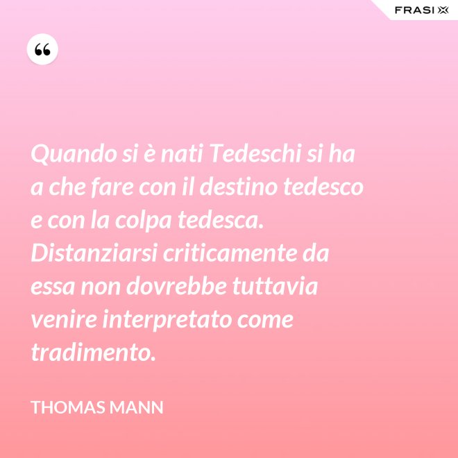 Quando si è nati Tedeschi si ha a che fare con il destino tedesco e con la colpa tedesca. Distanziarsi criticamente da essa non dovrebbe tuttavia venire interpretato come tradimento. - Thomas Mann