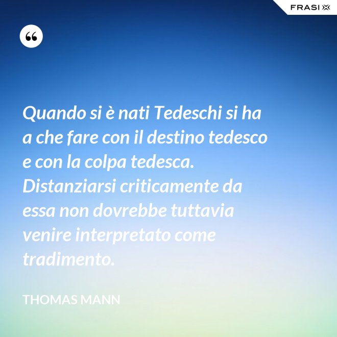 Quando si è nati Tedeschi si ha a che fare con il destino tedesco e con la colpa tedesca. Distanziarsi criticamente da essa non dovrebbe tuttavia venire interpretato come tradimento. - Thomas Mann