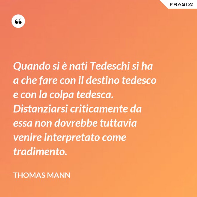 Quando si è nati Tedeschi si ha a che fare con il destino tedesco e con la colpa tedesca. Distanziarsi criticamente da essa non dovrebbe tuttavia venire interpretato come tradimento. - Thomas Mann