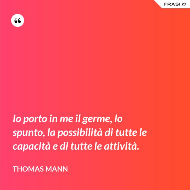 Io porto in me il germe, lo spunto, la possibilità di tutte le capacità e di tutte le attività. - Thomas Mann