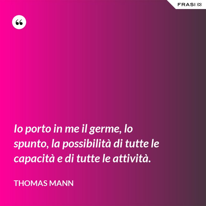 Io porto in me il germe, lo spunto, la possibilità di tutte le capacità e di tutte le attività. - Thomas Mann