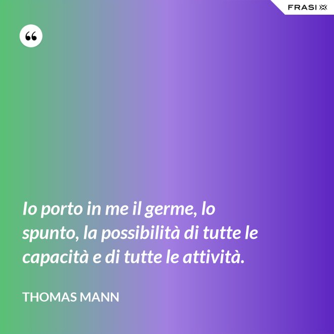 Io porto in me il germe, lo spunto, la possibilità di tutte le capacità e di tutte le attività. - Thomas Mann